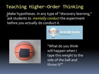 Teaching Higher-Order Thinking
“What do you think
will happen when I
tape this weight to the
side of the ball and
throw it?”
Make hypotheses. In any type of “discovery learning,”
ask students to mentally conduct the experiment
before you actually do conduct it.
 