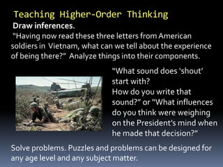 Draw inferences.
“Having now read these three letters from American
soldiers in Vietnam, what can we tell about the experience
of being there?” Analyze things into their components.
Teaching Higher-Order Thinking
“What sound does ‘shout’
start with?
How do you write that
sound?” or “What influences
do you think were weighing
on the President’s mind when
he made that decision?”
Solve problems. Puzzles and problems can be designed for
any age level and any subject matter.
 