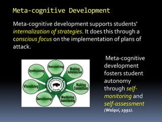 Meta-cognitive Development
Meta-cognitive development supports students'
internalization of strategies. It does this through a
conscious focus on the implementation of plans of
attack.
Meta-cognitive
development
fosters student
autonomy
through self-
monitoring and
self-assessment
(Walqui, 1992).
 