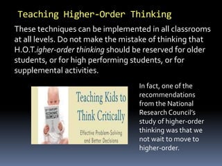 Teaching Higher-Order Thinking
In fact, one of the
recommendations
from the National
Research Council’s
study of higher-order
thinking was that we
not wait to move to
higher-order.
These techniques can be implemented in all classrooms
at all levels. Do not make the mistake of thinking that
H.O.T.igher-order thinking should be reserved for older
students, or for high performing students, or for
supplemental activities.
 