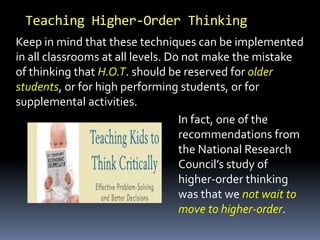 Teaching Higher-Order Thinking
In fact, one of the
recommendations from
the National Research
Council’s study of
higher-order thinking
was that we not wait to
move to higher-order.
Keep in mind that these techniques can be implemented
in all classrooms at all levels. Do not make the mistake
of thinking that H.O.T. should be reserved for older
students, or for high performing students, or for
supplemental activities.
 
