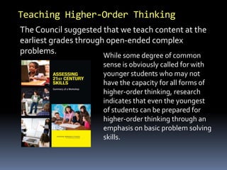 Teaching Higher-Order Thinking
The Council suggested that we teach content at the
earliest grades through open-ended complex
problems. While some degree of common
sense is obviously called for with
younger students who may not
have the capacity for all forms of
higher-order thinking, research
indicates that even the youngest
of students can be prepared for
higher-order thinking through an
emphasis on basic problem solving
skills.
 