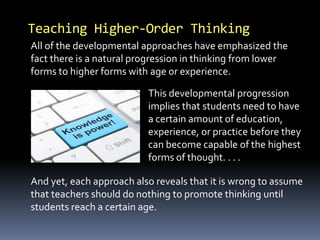 Teaching Higher-Order Thinking
All of the developmental approaches have emphasized the
fact there is a natural progression in thinking from lower
forms to higher forms with age or experience.
This developmental progression
implies that students need to have
a certain amount of education,
experience, or practice before they
can become capable of the highest
forms of thought. . . .
And yet, each approach also reveals that it is wrong to assume
that teachers should do nothing to promote thinking until
students reach a certain age.
 