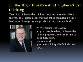 V. The High Investment of Higher-Order
Thinking
Teaching higher-order thinking requires more work from
the teacher. Higher-order thinking takes considerable time
to develop through lots of practice in different contexts.
As researcher Jere Brophy
emphasizes, teaching higher-order
thinking requires a commitment to
class discussion,
debate, and
problem-solving, all of which take
time.
 