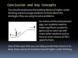 Conclusion and Key Concepts
As victims of the achievement
gap, our students need to
make significant academic
gains just to catch up with
many other students and to
have an even chance at life’s
opportunities.
You should emphasize the building blocks of higher-order
thinking and encourage students to think about the
strategies they are using to solve problems.
One of the ways that you can help provide that chance is to
lead, draw, and push students toward higher-order thinking.
 