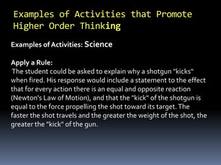 Examples of Activities: Science
Apply a Rule:
The student could be asked to explain why a shotgun "kicks"
when fired. His response would include a statement to the effect
that for every action there is an equal and opposite reaction
(Newton's Law of Motion), and that the "kick" of the shotgun is
equal to the force propelling the shot toward its target.The
faster the shot travels and the greater the weight of the shot, the
greater the "kick" of the gun.
Examples of Activities that Promote
Higher Order Thinking
 