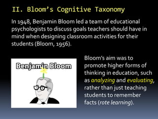 In 1948, Benjamin Bloom led a team of educational
psychologists to discuss goals teachers should have in
mind when designing classroom activities for their
students (Bloom, 1956).
II. Bloom’s Cognitive Taxonomy
Bloom’s aim was to
promote higher forms of
thinking in education, such
as analyzing and evaluating,
rather than just teaching
students to remember
facts (rote learning).
 
