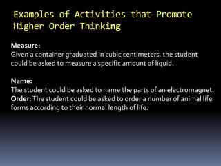 Examples of Activities that Promote
Higher Order Thinking
Measure:
Given a container graduated in cubic centimeters, the student
could be asked to measure a specific amount of liquid.
Name:
The student could be asked to name the parts of an electromagnet.
Order:The student could be asked to order a number of animal life
forms according to their normal length of life.
 