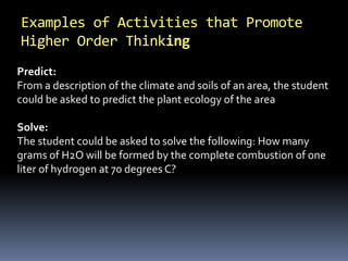 Examples of Activities that Promote
Higher Order Thinking
Predict:
From a description of the climate and soils of an area, the student
could be asked to predict the plant ecology of the area
Solve:
The student could be asked to solve the following: How many
grams of H2O will be formed by the complete combustion of one
liter of hydrogen at 70 degrees C?
 