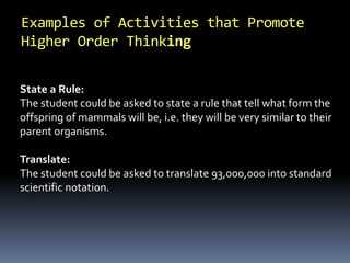 Examples of Activities that Promote
Higher Order Thinking
State a Rule:
The student could be asked to state a rule that tell what form the
offspring of mammals will be, i.e. they will be very similar to their
parent organisms.
Translate:
The student could be asked to translate 93,000,000 into standard
scientific notation.
 