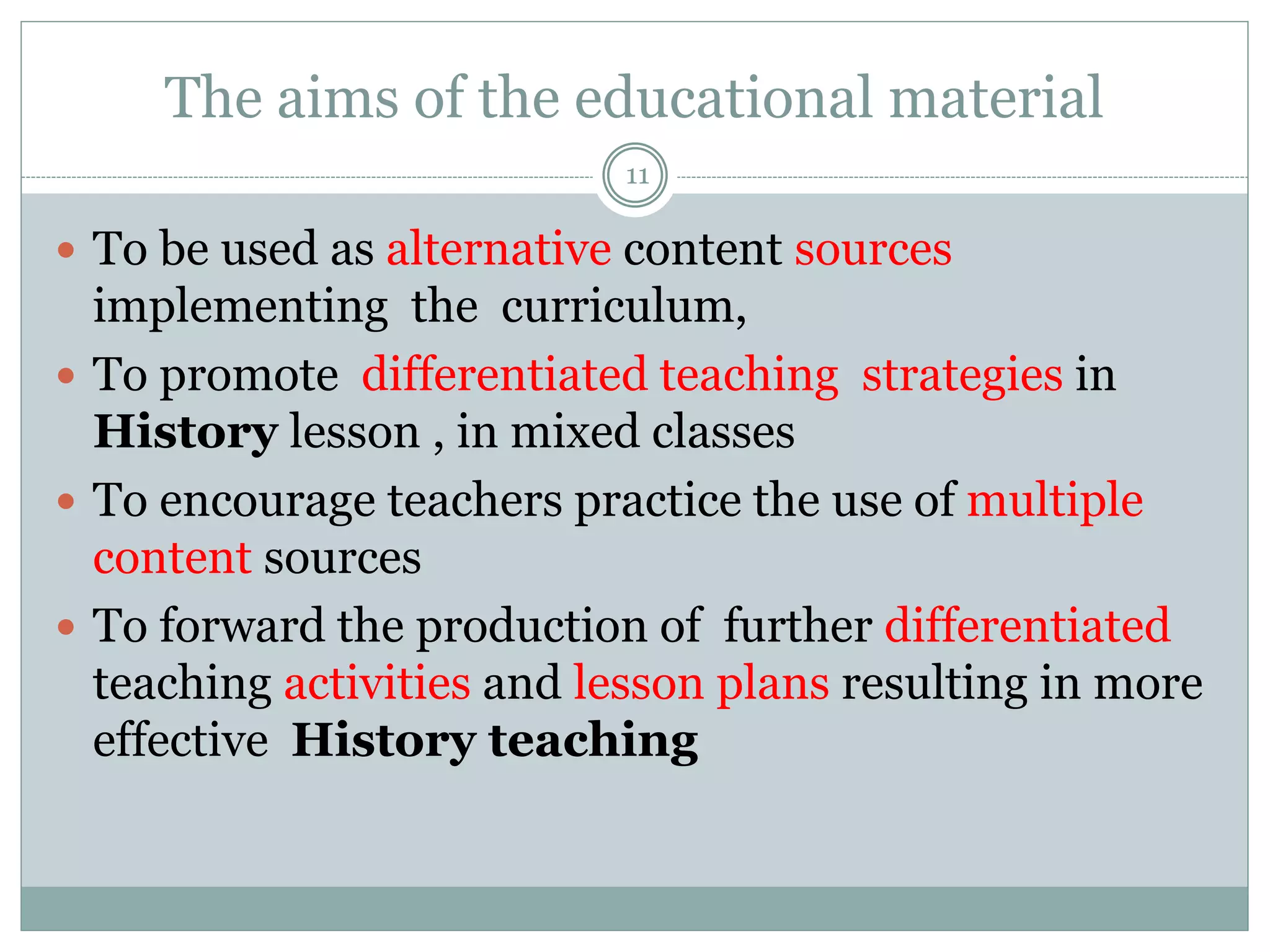 The aims of the educational material
11
 To be used as alternative content sources
implementing the curriculum,
 To promote differentiated teaching strategies in
History lesson , in mixed classes
 To encourage teachers practice the use of multiple
content sources
 To forward the production of further differentiated
teaching activities and lesson plans resulting in more
effective History teaching
 