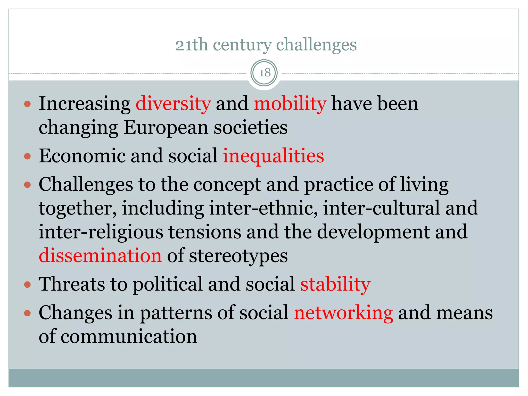 21th century challenges
18
 Increasing diversity and mobility have been
changing European societies
 Economic and social inequalities
 Challenges to the concept and practice of living
together, including inter-ethnic, inter-cultural and
inter-religious tensions and the development and
dissemination of stereotypes
 Threats to political and social stability
 Changes in patterns of social networking and means
of communication
 