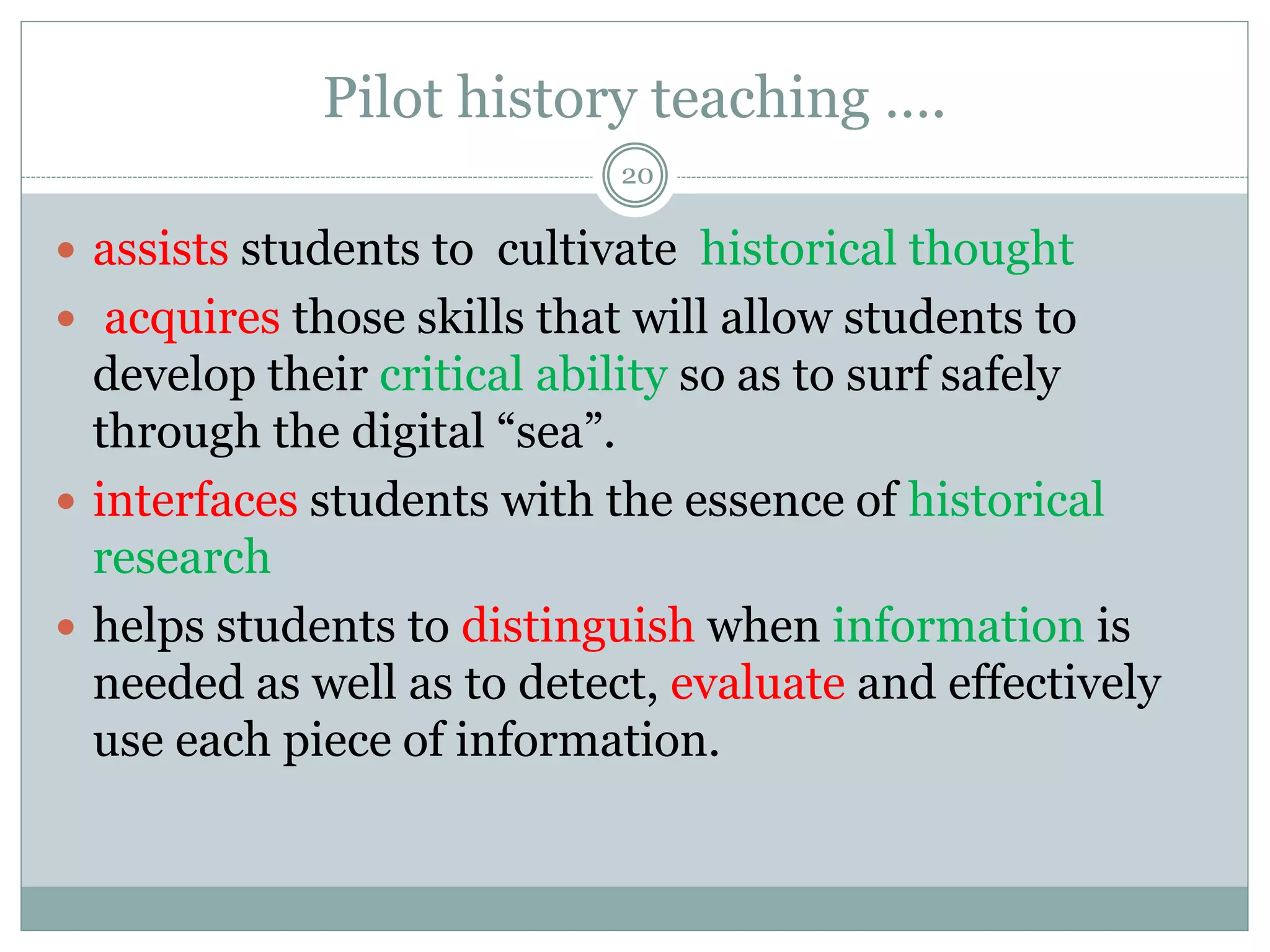 Pilot history teaching ….
20
 assists students to cultivate historical thought
 acquires those skills that will allow students to
develop their critical ability so as to surf safely
through the digital “sea”.
 interfaces students with the essence of historical
research
 helps students to distinguish when information is
needed as well as to detect, evaluate and effectively
use each piece of information.
 