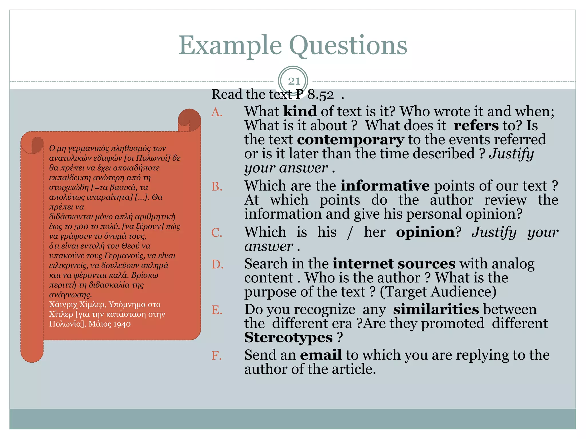 Example Questions
21
Read the text P 8.52 .
A. What kind of text is it? Who wrote it and when;
What is it about ? What does it refers to? Is
the text contemporary to the events referred
or is it later than the time described ? Justify
your answer .
B. Which are the informative points of our text ?
At which points do the author review the
information and give his personal opinion?
C. Which is his / her opinion? Justify your
answer .
D. Search in the internet sources with analog
content . Who is the author ? What is the
purpose of the text ? (Target Audience)
E. Do you recognize any similarities between
the different era ?Are they promoted different
Stereotypes ?
F. Send an email to which you are replying to the
author of the article.
Ο μη γερμανικός πληθυσμός των
ανατολικών εδαφών [οι Πολωνοί] δε
θα πρέπει να έχει οποιαδήποτε
εκπαίδευση ανώτερη από τη
στοιχειώδη [=τα βασικά, τα
απολύτως απαραίτητα] [...]. Θα
πρέπει να
διδάσκονται μόνο απλή αριθμητική
έως το 500 το πολύ, [να ξέρουν] πώς
να γράφουν το όνομά τους,
ότι είναι εντολή του Θεού να
υπακούνε τους Γερμανούς, να είναι
ειλικρινείς, να δουλεύουν σκληρά
και να φέρονται καλά. Βρίσκω
περιττή τη διδασκαλία της
ανάγνωσης.
Χάινριχ Χίμλερ, Υπόμνημα στο
Χίτλερ [για την κατάσταση στην
Πολωνία], Μάιος 1940
 
