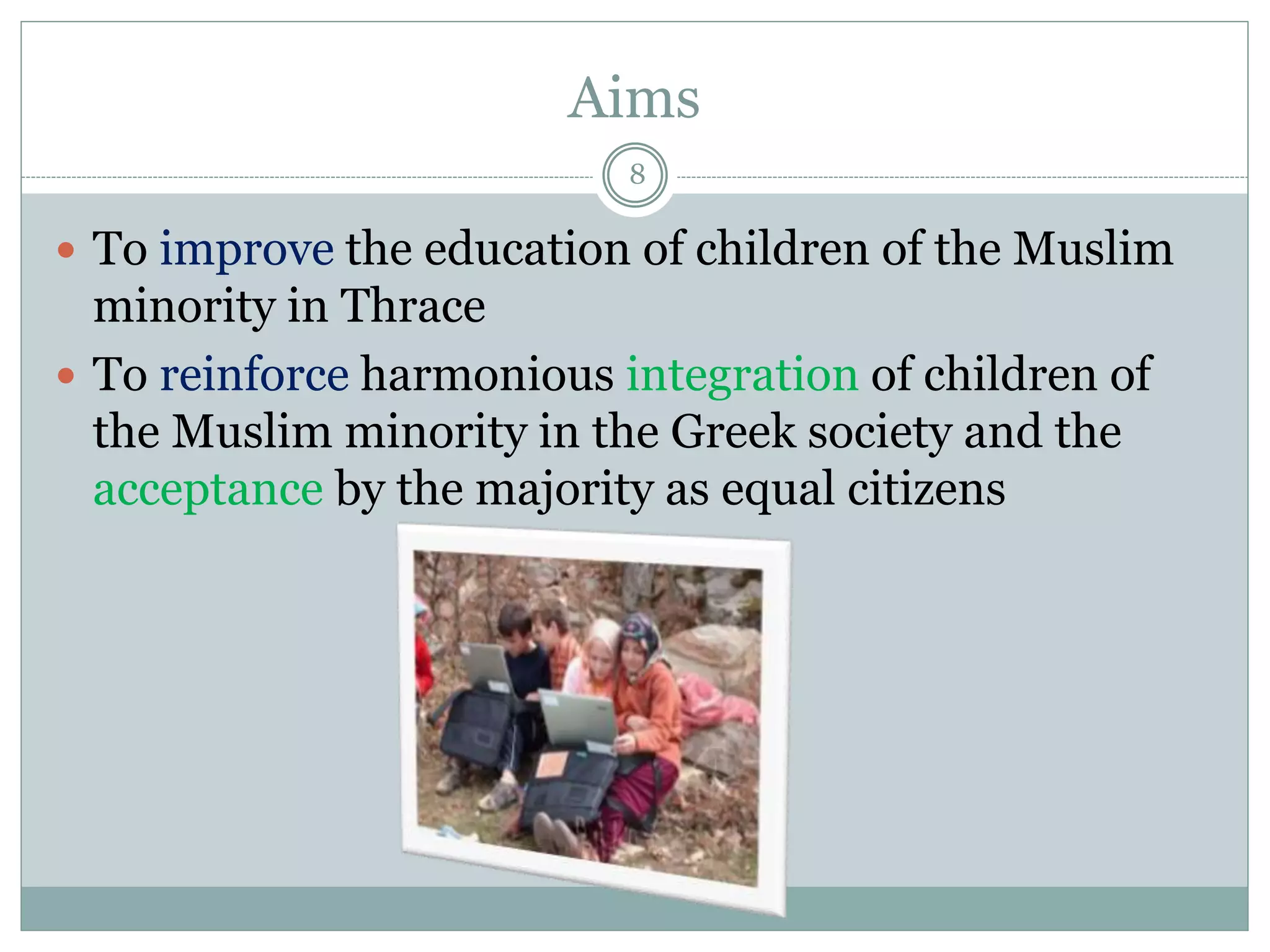 Aims
8
 To improve the education of children of the Muslim
minority in Thrace
 To reinforce harmonious integration of children of
the Muslim minority in the Greek society and the
acceptance by the majority as equal citizens
 