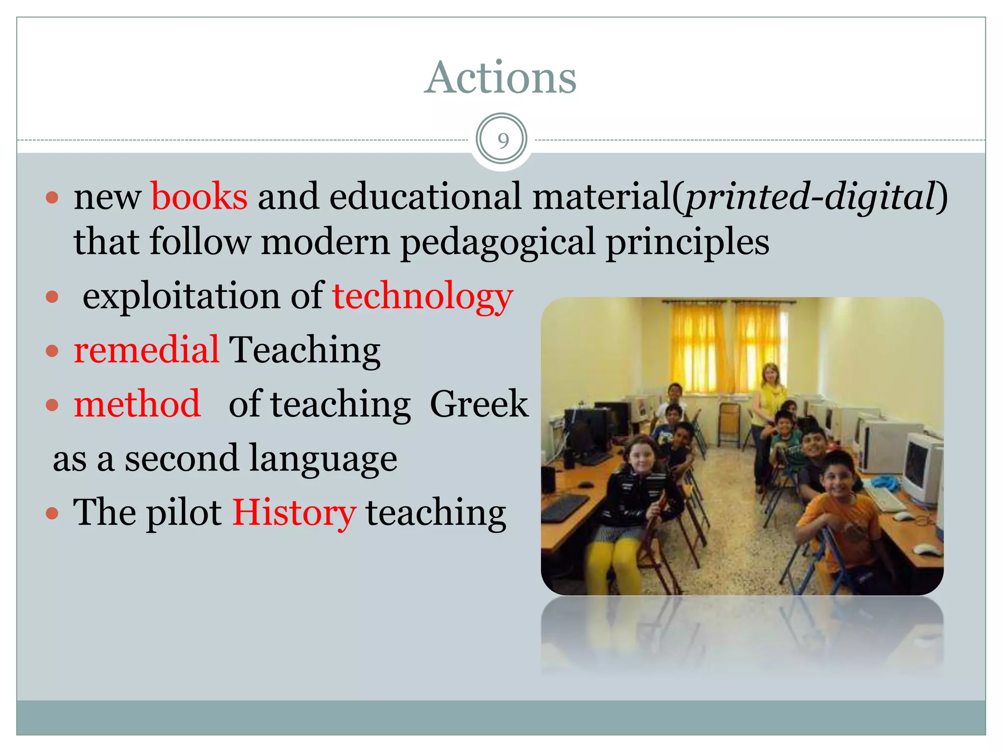 Actions
9
 new books and educational material(printed-digital)
that follow modern pedagogical principles
 exploitation of technology
 remedial Teaching
 method of teaching Greek
as a second language
 The pilot History teaching
 