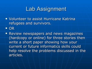 Lab Assignment Volunteer to assist Hurricane Katrina refugees and survivors. OR Review newspapers and news magazines (hardcopy or online) for three stories then write a short paper showing how your current or future informatics skills could help resolve the problems discussed in the articles. 