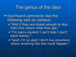 The genus of the idea Overheard comments like the following said on campus: “ Well if they are stupid enough to stay then they desire what they get.” “ I’m just a student I can’t help I don’t have money.” “ Gosh I’m so glad I don’t live anywhere where anything like this could happen.” 