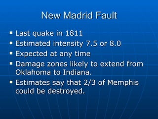 New Madrid Fault Last quake in 1811 Estimated intensity 7.5 or 8.0 Expected at any time Damage zones likely to extend from Oklahoma to Indiana. Estimates say that 2/3 of Memphis could be destroyed. 