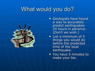 What would you do? Geologists have found a way to accurately predict earthquakes 24 hours in advance.  (Don’t we wish.) List a minimum of 5 things you would do before the predicted time of the local earthquake. You have 5 minutes to make your list. 