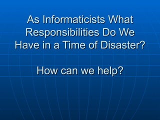 As Informaticists What Responsibilities Do We Have in a Time of Disaster? How can we help? 