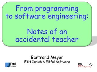 From programming
to software engineering:

     Notes of an
  accidental teacher

         Bertrand Meyer
     ETH Zurich & Eiffel Software
                                    Chair of
                                    Software Engineering
 