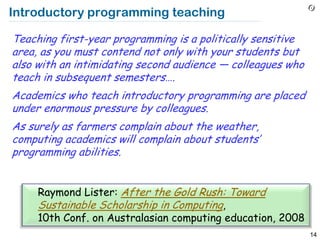 Introductory programming teaching

Teaching first-year programming is a politically sensitive
area, as you must contend not only with your students but
also with an intimidating second audience — colleagues who
teach in subsequent semesters….
Academics who teach introductory programming are placed
under enormous pressure by colleagues.
As surely as farmers complain about the weather,
computing academics will complain about students’
programming abilities.


     Raymond Lister: After the Gold Rush: Toward
     Sustainable Scholarship in Computing,
     10th Conf. on Australasian computing education, 2008
                                                             14
 