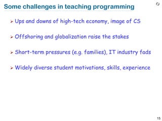Some challenges in teaching programming

  Ups   and downs of high-tech economy, image of CS

  Offshoring   and globalization raise the stakes

  Short-term   pressures (e.g. families), IT industry fads

  Widely   diverse student motivations, skills, experience




                                                              15
 