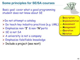 Some principles for SE/SA courses

Basic goal: cover what a good programming
student does not know about SE
                                                  Description
Do not attempt a catalog                         Implementation
 Do teach key industry practices (e.g. UML)      Assessment
                                                   Management
 Emphasize non-”I” & non-”N”parts             
                                                  Operation
 SE is not SA
                                                  Notation
 A university is not a company
 Emphasize falsifiable knowledge
 Include a project (see next)




                                                               42
 