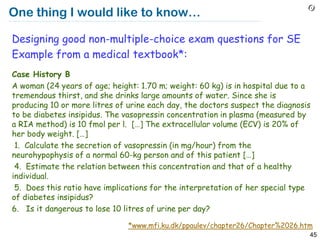 One thing I would like to know…

Designing good non-multiple-choice exam questions for SE
Example from a medical textbook*:
Case History B
A woman (24 years of age; height: 1.70 m; weight: 60 kg) is in hospital due to a
tremendous thirst, and she drinks large amounts of water. Since she is
producing 10 or more litres of urine each day, the doctors suspect the diagnosis
to be diabetes insipidus. The vasopressin concentration in plasma (measured by
a RIA method) is 10 fmol per l. […] The extracellular volume (ECV) is 20% of
her body weight. […]
 1. Calculate the secretion of vasopressin (in mg/hour) from the
neurohypophysis of a normal 60-kg person and of this patient […]
 4. Estimate the relation between this concentration and that of a healthy
individual.
 5. Does this ratio have implications for the interpretation of her special type
of diabetes insipidus?
6. Is it dangerous to lose 10 litres of urine per day?

                               *www.mfi.ku.dk/ppaulev/chapter26/Chapter%2026.htm
                                                                               45
 