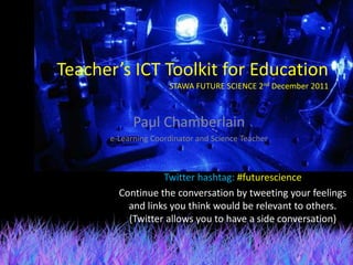 Teacher’s ICT Toolkit for Education
                     STAWA FUTURE SCIENCE 2nd December 2011



            Paul Chamberlain
      e-Learning Coordinator and Science Teacher



                  Twitter hashtag: #futurescience
        Continue the conversation by tweeting your feelings
          and links you think would be relevant to others.
          (Twitter allows you to have a side conversation)
 