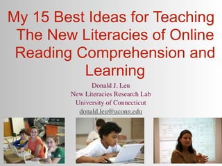 My 15 Best Ideas for Teaching
 The New Literacies of Online
 Reading Comprehension and
          Learning
              Donald J. Leu
        New Literacies Research Lab
         University of Connecticut
          donald.leu@uconn.edu
 