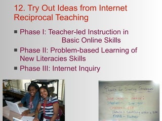 12. Try Out Ideas from Internet
Reciprocal Teaching
   Phase I: Teacher-led Instruction in
    
 
     
     Basic Online Skills
   Phase II: Problem-based Learning of
    New Literacies Skills
   Phase III: Internet Inquiry
 