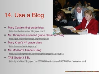 14. Use a Blog
   Mary Castle’s first grade blog
     http://michellesmelser.blogspot.com/
   Mr. Thompson’s second grade classroom blog
     http://gcs.infostreamblogs.org/tthompson
   Mary Kreul’s 4th grade class
     http://mskreul.edublogs.org/
   Mr. Monson’s Grade 5 Blog
     http://classblogmeister.com/blog.php?blogger_id=59644
   TAS Grade 3 ESL
     http://grade3esl.blogspot.com/2008/08/welcome-to-20082009-school-year.html
 