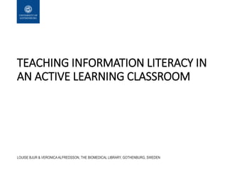 TEACHING INFORMATION LITERACY IN
AN ACTIVE LEARNING CLASSROOM
LOUISE BJUR & VERONICA ALFREDSSON, THE BIOMEDICAL LIBRARY, GOTHENBURG, SWEDEN
 