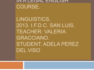 IN A LEGAL ENGLISH
COURSE.
LINGUISTICS.
2013. I.F.D.C. SAN LUIS.
TEACHER: VALERIA
GRACCIANO.
STUDENT: ADELA PEREZ
DEL VISO

 