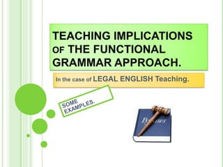 TEACHING IMPLICATIONS
OF THE FUNCTIONAL
GRAMMAR APPROACH.
In the case of LEGAL ENGLISH Teaching.
 