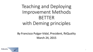 Teaching and Deploying
Improvement Methods
BETTER
with Deming principles
By Francisco Pulgar-Vidal, President, fkiQuality
March 24, 2015
1
 