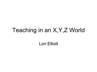 Teaching in an X,Y,Z World Lori Elliott 