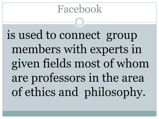 Facebook is used to connect  group members with experts in given fields most of whom are professors in the area of ethics and  philosophy.