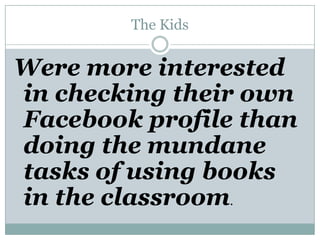 The KidsWere more interested in checking their own Facebook profile than doing the mundane tasks of using books in the classroom.