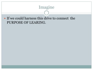 Imagine If we could harness this drive to connect  the PURPOSE OF LEARING.