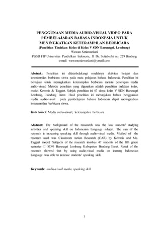 1
PENGGUNAAN MEDIA AUDIO-VISUAL VIDEO PADA
PEMBELAJARAN BAHASA INDONESIA UNTUK
MENINGKATKAN KETERAMPILAN BERBICARA
(Penelitian Tindakan Kelas di Kelas V SDN Barunagri, Lembang)
Wawan Setiawardani
PGSD FIP Universitas Pendidikan Indonesia, Jl. Dr. Setiabudhi no. 229 Bandung
e-mail: wawansetiawardani@ymail.com
Abstrak: Penelitian ini dilatarbelakangi rendahnya aktivitas belajar dan
keterampilan berbicara siswa pada mata pelajaran bahasa Indonesia. Penelitian ini
bertujuan untuk meningkatkan keterampilan berbicara melalui penerapan media
audio-visual. Metode penelitian yang digunakan adalah penelitian tindakan kelas,
model Kemmis & Taggart. Subjek penelitian ini 47 siswa kelas V SDN Barunagri
Lembang, Bandung Barat. Hasil penelitian ini menunjukan bahwa penggunaan
media audio-visual pada pembelajaran bahasa Indonesia dapat meningkatkan
keterampilan berbicara siswa.
Kata kunci: Media audio-visual, keterampilan berbicara.
Abstract: The background of the reasearch was the low students' studying
activities and speaking skill on Indonesian Language subject. The aim of the
research is increasing speaking skill through audio-visual media. Method of the
research used was Classroom Action Research (CAR) by Kemmis and Mc.
Taggart model. Subjects of the research involves 47 students of the fifth grade
semester II SDN Barunagri Lembang Kabupaten Bandung Barat. Result of the
research showed that by using audio-visual media on learning Indonesian
Language was able to increase students' speaking skill.
Keywords: audio-visual media, speaking skill
 