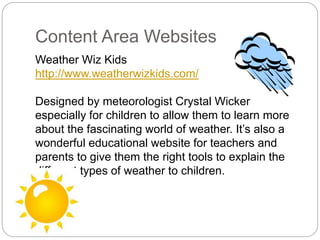 Content Area Websites
Weather Wiz Kids
http://www.weatherwizkids.com/
Designed by meteorologist Crystal Wicker
especially for children to allow them to learn more
about the fascinating world of weather. It’s also a
wonderful educational website for teachers and
parents to give them the right tools to explain the
different types of weather to children.
 