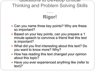 Questions to Develop Critical Thinking
and Problem Solving Skills ….
Rigor!
 Can you name three key points? Why are these
so important?
 Based on your key points, can you prepare a 1
minute speech to convince a friend that this text
is important?
 What did you find interesting about this text? Do
you want to know more? Why?
 How has reading this text changed your opinion
about this topic?
 Have you ever experienced anything like (refer to
text)?
 