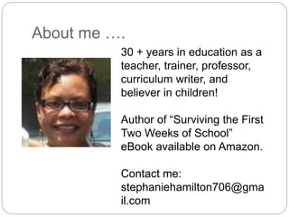About me ….
30 + years in education as a
teacher, trainer, professor,
curriculum writer, and
believer in children!
Author of “Surviving the First
Two Weeks of School”
eBook available on Amazon.
Contact me:
stephaniehamilton706@gma
il.com
 