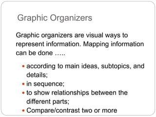Graphic Organizers
Graphic organizers are visual ways to
represent information. Mapping information
can be done …..
 according to main ideas, subtopics, and
details;
 in sequence;
 to show relationships between the
different parts;
 