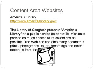 Content Area Websites
America’s Library
http://www.americaslibrary.gov/
The Library of Congress presents "America's
Library" as a public service as part of its mission to
provide as much access to its collections as
possible. The Web site contains many documents,
prints, photographs, maps, recordings and other
materials from the past.
 