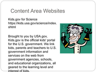 Content Area Websites
Kids.gov for Science
https://kids.usa.gov/science/index.
shtml
Brought to you by USA.gov,
Kids.gov is the official kids' portal
for the U.S. government. We link
kids, parents and teachers to U.S.
government information and
services on the web from
government agencies, schools,
and educational organizations, all
geared to the learning level and
interest of kids.
 