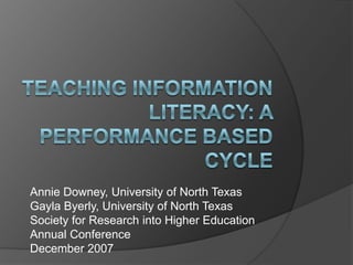 Teaching Information literacy: A Performance Based Cycle Annie Downey, University of North Texas GaylaByerly, University of North Texas Society for Research into Higher Education  Annual Conference December 2007 